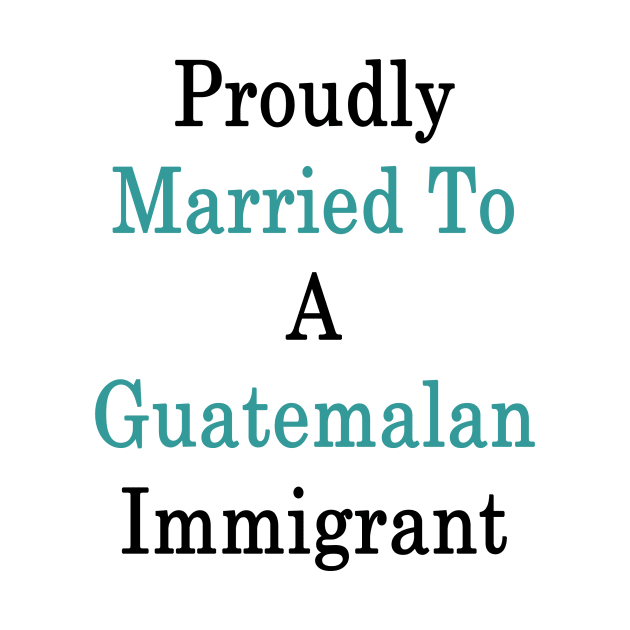 Proudly Married To A Guatemalan Immigrant by supernova23