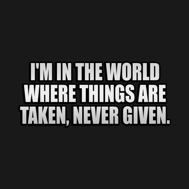 I'm in the world where things are taken, never given by It'sMyTime