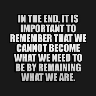 In the end, it is important to remember that we cannot become what we need to be by remaining what we are T-Shirt