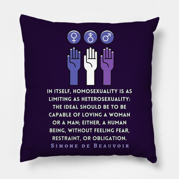 Simone de Beauvoir quote: In itself, homosexuality is as limiting as heterosexuality: the ideal should be to be capable of loving a woman or a man; either, a human being, without feeling fear, restraint, or obligation. Pillow by artbleed