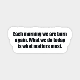 Each morning we are born again. What we do today is what matters most Magnet