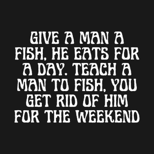 Give A Man A Fish, He Eats For A Day. Teach A Man To Fish, You Get Rid Of Him For The Weekend T-Shirt