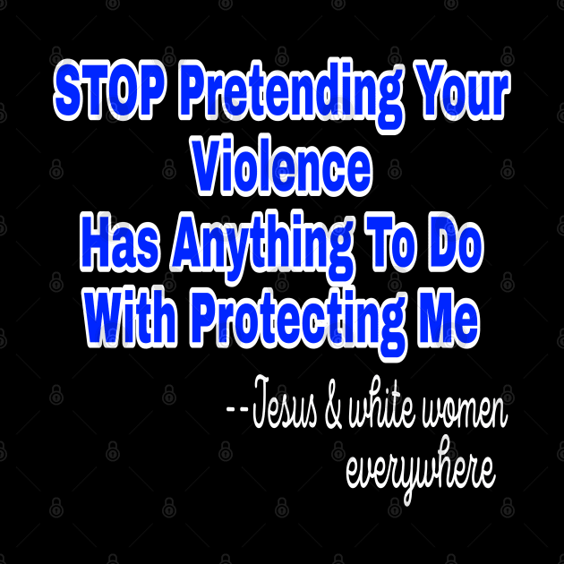 Stop Pretending Your Violence Has Anything To Do With Protecting Me ~Signed Jesus and White Women Everywhere - Front by SubversiveWare