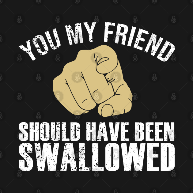 You My Friend Should Have Been Swallowed Humor Sarcastic You My Friend Should Have Been