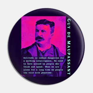 Guy de Maupassant portrait and quote: Solitude is indeed dangerous for a working intelligence. We need to have around us people who think and speak. When we are alone for a long time we people the void with phantoms Pin