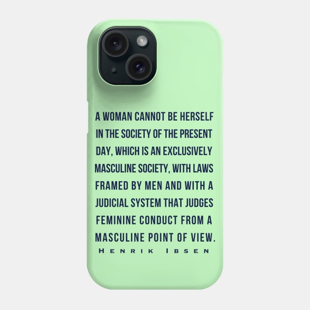 Henrik Ibsen quote (dark font): A woman cannot be herself in the society of the present day, which is an exclusively masculine society, with laws framed by men and with judicial system that judges feminine conduct from a masculine point of view. Phone Case by artbleed