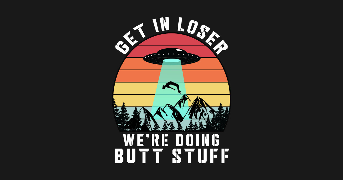 get in loser were doing butt stuff - Get In Loser Were Doing Butt Stuff