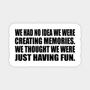 We had no idea we were creating memories. We thought we were just having fun Magnet