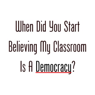 When Did You Start Believing My Classroom Is A Democracy? T-Shirt