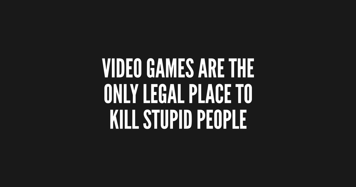 Gaming Humor - Video Games Are The Only Legal Place To Kill Stupid ...