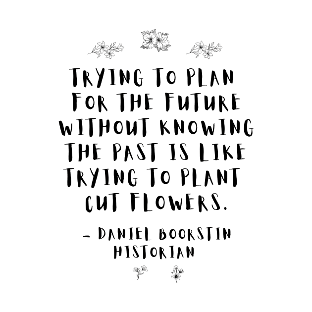 "Trying to plan for the future without knowing the past is like trying to plant cut flowers.” -- Historian Daniel Boorstin by ZanyPast