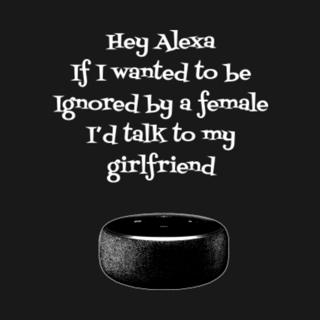 Hey Alexa if I wanted to ignore I’d talk to my girlfriend - Alexa - T