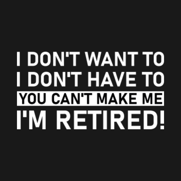 i don't want to i don't have to you can't make me i'm retired ...