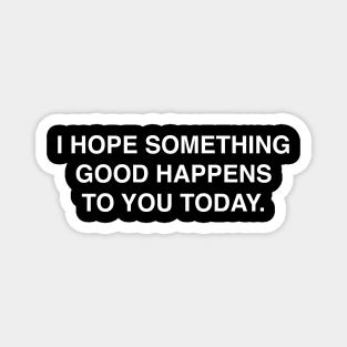 I HOPE SOMETHING GOOD HAPPENS TO YOU TODAY Magnet
