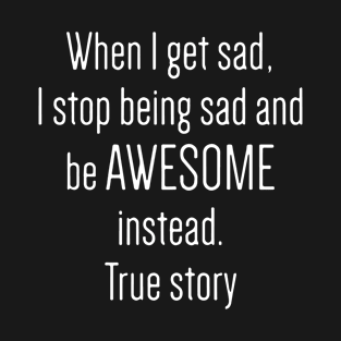 When I Get Sad I Stop Being Sad And Be Awesome Instead True Story Awesome T-Shirt