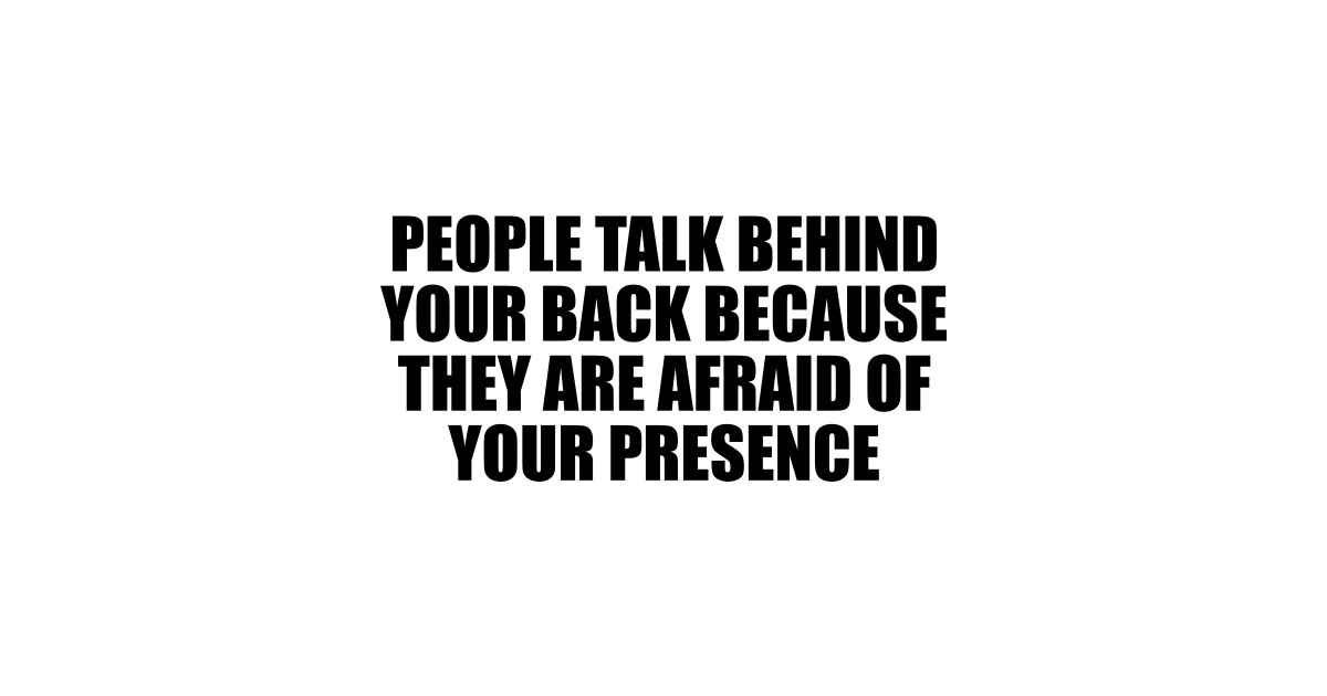 people talk behind your back because they are afraid of your presence