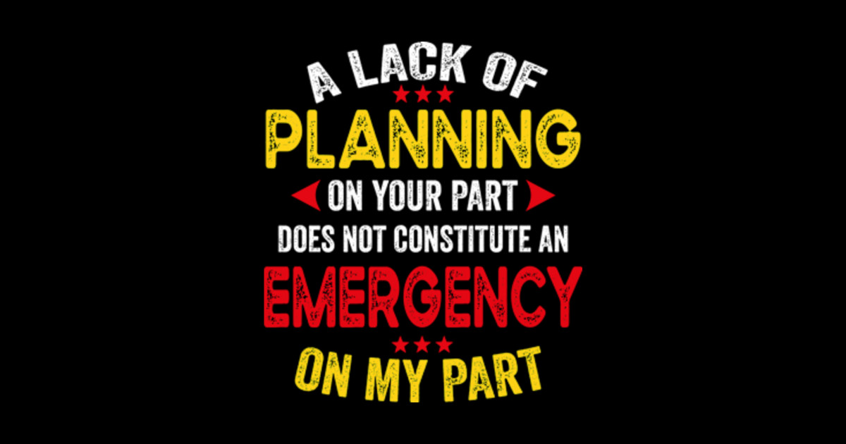 Lack Of Planning On Your Part Does Not Constitute A Lack Of Planning On Your Part Does Not Constitute An Emergency On My