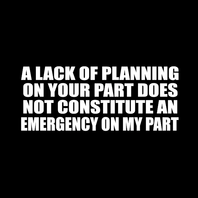 A Lack Of Planning On Your Part Does Not Constitute An Emergency On My Part. by Geometric Designs