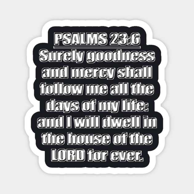 Psalms 23:6 "Surely goodness and mercy shall follow me all the days of my life: and I will dwell in the house of the LORD for ever." King James Version (KJV) Bible quote Magnet by Holy Bible Verses