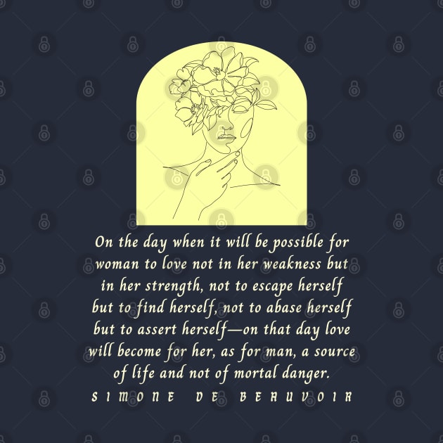 Simone de Beauvoir quote: On the day when it will be possible for woman to love not in her weakness but in strength, not to escape herself but to find herself... by artbleed