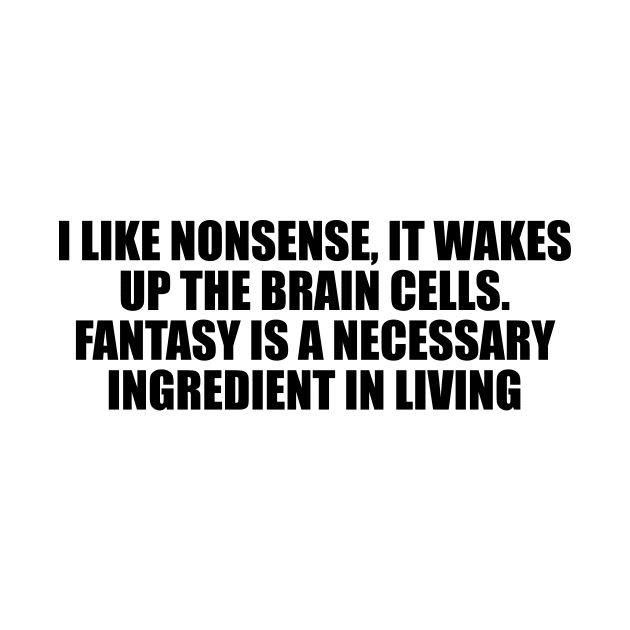 I like nonsense, it wakes up the brain cells. Fantasy is a necessary ingredient in living by D1FF3R3NT