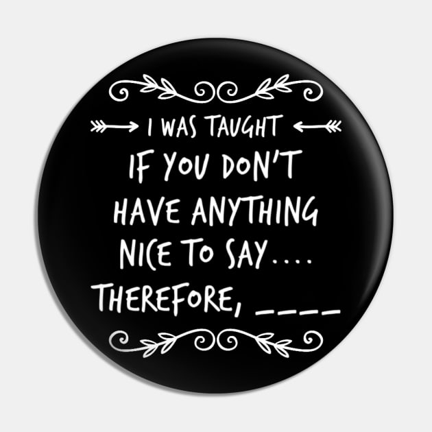 Funny I Was Taught If You Don't Have Anything Nice To Say....Therefore, ____ Sarcastic Saying Pin by egcreations