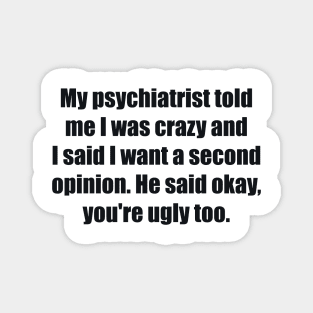 My psychiatrist told me I was crazy and I said I want a second opinion. He said okay, you're ugly too. Magnet