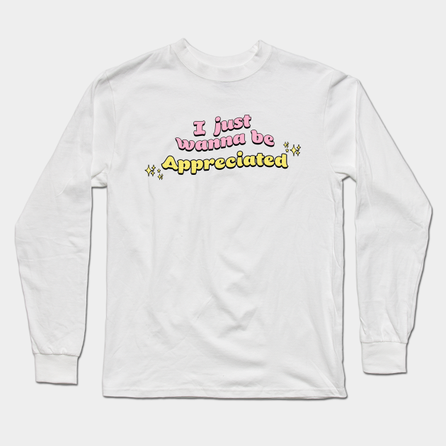 I Just Wanna Be Appreciated Meme Long Sleeve T Shirt Teepublic I Just Wanna Be Appreciated Meme Long Sleeve T Shirt Teepublic