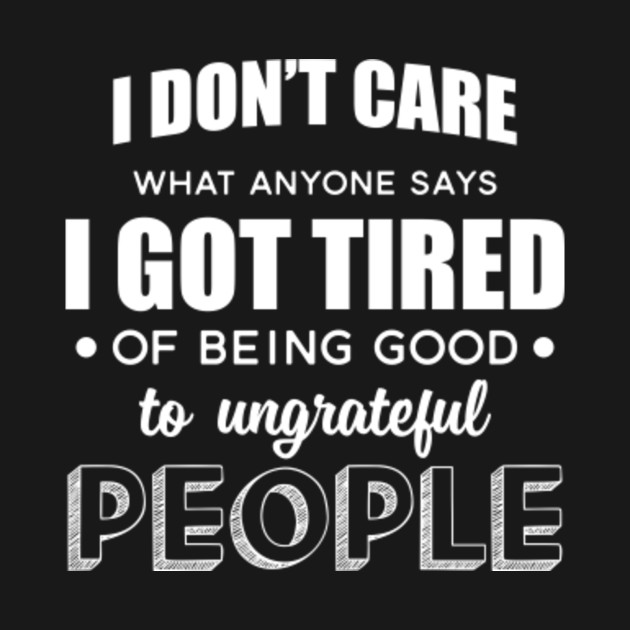 I Dont Care What Anyone Says Got Tired Of Being Good To Ungrateful People Sarcasm T Shirt 1107