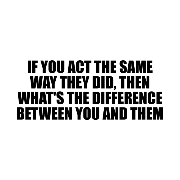 If you act the same way they did, then what's the difference between you and them by D1FF3R3NT