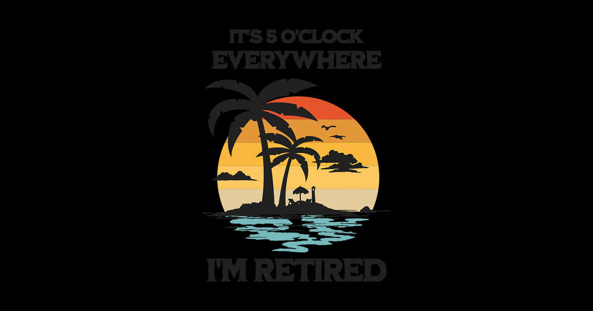 It's 5 O'Clock Everywhere I'm Retired Its 5 Oclock Everywhere Im