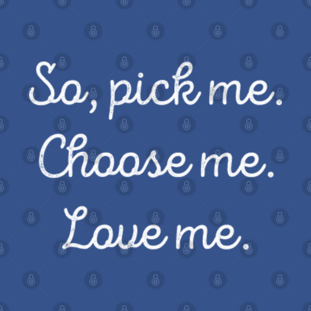 So, Pick Me. Choose Me. Love Me. So Pick Me Choose Me Love Me T