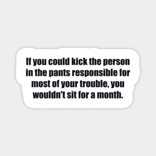 If you could kick the person in the pants responsible for most of your trouble, you wouldn't sit for a month Magnet