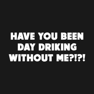 Have You Been Day Drinking Without Me?!?! T-Shirt