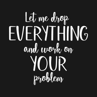 Sure, Let Me Drop Everything and Work On Your Problem T-Shirt