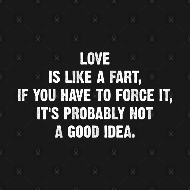 Love is like a fart, if you have to force it, it's probably not a good idea. by Emma