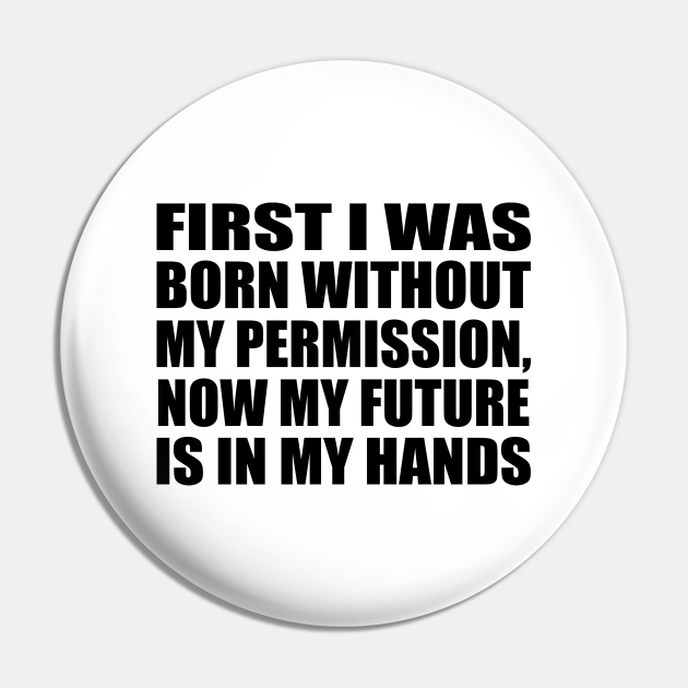 FIRST I WAS BORN WITHOUT MY PERMISSION, NOW MY FUTURE IS IN MY HANDS - Funny Quote - Pin | TeePublic FIRST I WAS BORN WITHOUT MY PERMISSION, NOW MY FUTURE IS IN MY HANDS - Funny Quote - Pin | TeePublic