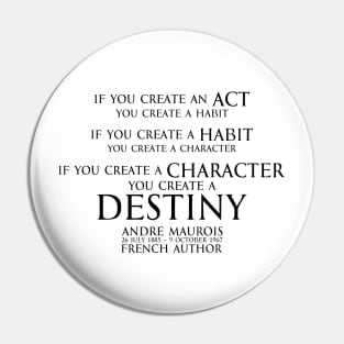 If you create an act, you create a habit. If you create a habit, you create a character. If you create a character, you create a destiny. Andre Maurois  french author - motivational inspiration quote - black Pin