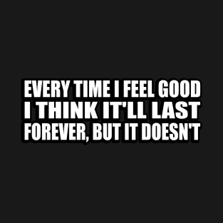 Every Time I Feel Good, I Think It'll Last Forever, But It Doesn't T-Shirt