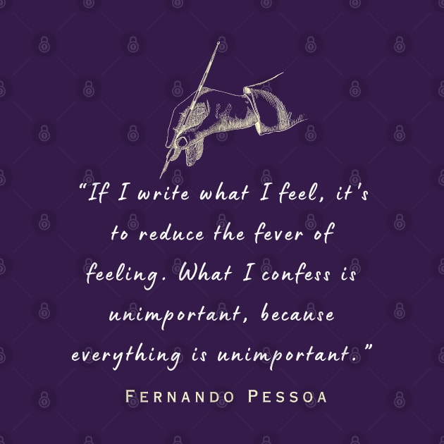 Pessoa quote: If I write what I feel, it's to reduce the fever of feeling. What I confess is unimportant, because everything is unimportant. by artbleed