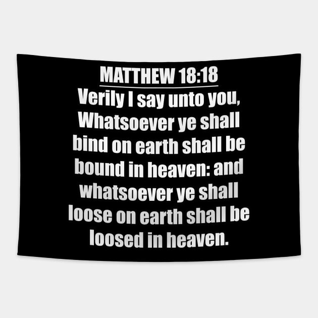 Matthew 18:18 " Verily I say unto you, Whatsoever ye shall bind on earth shall be bound in heaven: and whatsoever ye shall loose on earth shall be loosed in heaven. " King James Version (KJV) Tapestry by Holy Bible Verses