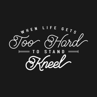 When Life Gets Too Hard To Stand, Kneel! T-Shirt