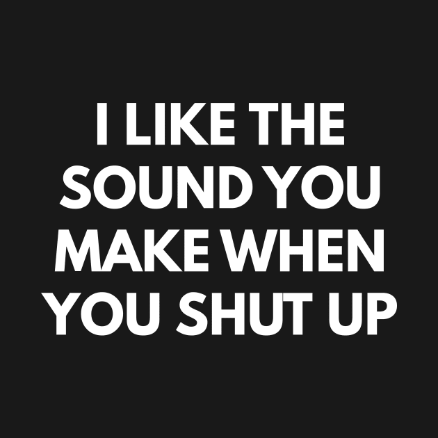 I Like The Sound You Make When You Shut Up by coffeeandwinedesigns