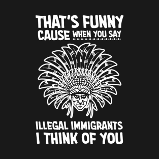 Thats funny cause when you say illegal immigrants i think of you T-Shirt