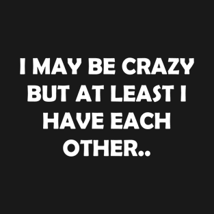 I MAY BE CRAZY BUT AT LEAST I HAVE EACH OTHER.. T-Shirt