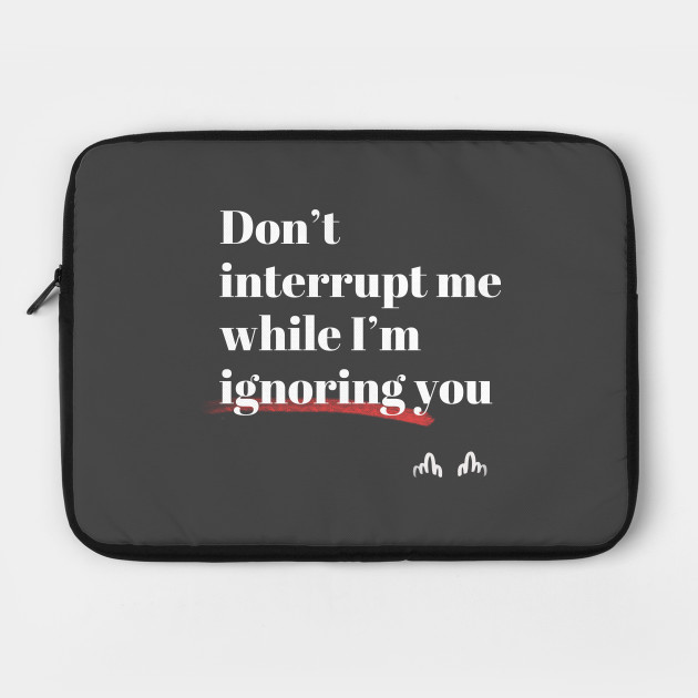 Don't interrupt me while I'm ignoring you