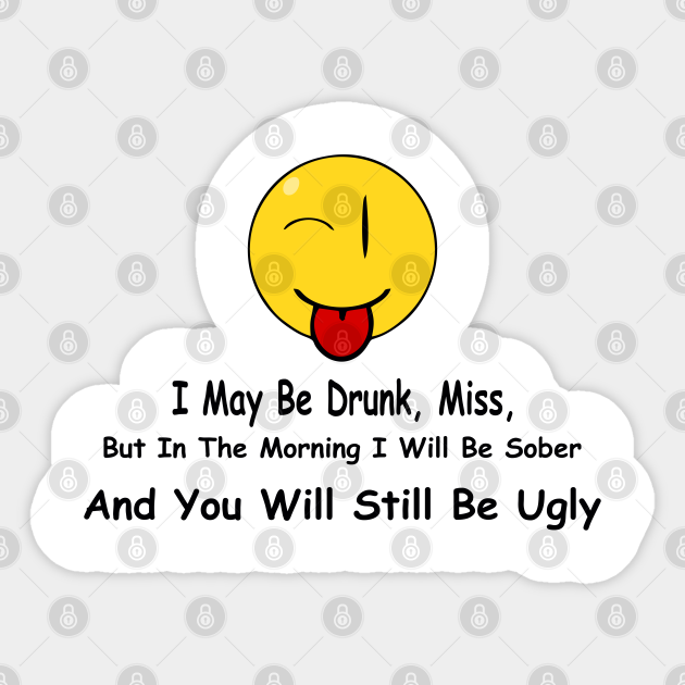 Funny Quote I May Be Drunk Miss But In The Morning I Will Be Sober And You Will Still Be Ugly Funny Quote Sticker Teepublic