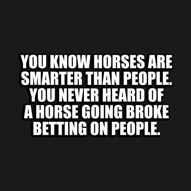 You know horses are smarter than people. You never heard of a horse going broke betting on people by CRE4T1V1TY