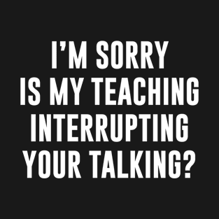 Im sorry is my teaching interrupting your talking T-Shirt