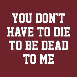 You Don't Have to Die to Be Dead to Me T-Shirt